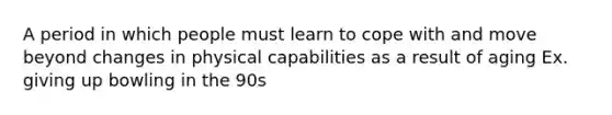 A period in which people must learn to cope with and move beyond changes in physical capabilities as a result of aging Ex. giving up bowling in the 90s