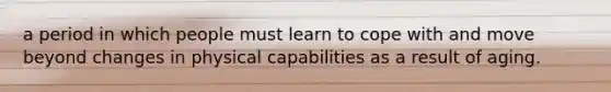 a period in which people must learn to cope with and move beyond changes in physical capabilities as a result of aging.