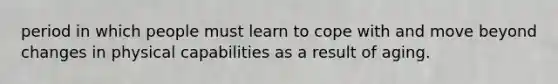 period in which people must learn to cope with and move beyond changes in physical capabilities as a result of aging.