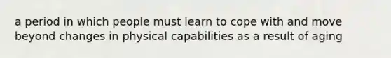 a period in which people must learn to cope with and move beyond changes in physical capabilities as a result of aging