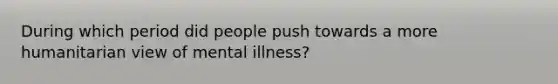 During which period did people push towards a more humanitarian view of mental illness?