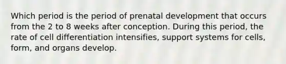 Which period is the period of prenatal development that occurs from the 2 to 8 weeks after conception. During this period, the rate of cell differentiation intensifies, support systems for cells, form, and organs develop.