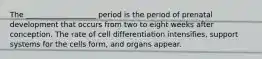 The ___________________ period is the period of prenatal development that occurs from two to eight weeks after conception. The rate of cell differentiation intensifies, support systems for the cells form, and organs appear.