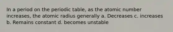 In a period on the periodic table, as the atomic number increases, the atomic radius generally a. Decreases c. increases b. Remains constant d. becomes unstable