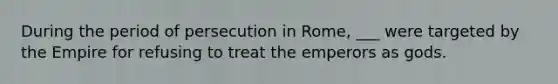 During the period of persecution in Rome, ___ were targeted by the Empire for refusing to treat the emperors as gods.