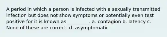 A period in which a person is infected with a sexually transmitted infection but does not show symptoms or potentially even test positive for it is known as _________. a. contagion b. latency c. None of these are correct. d. asymptomatic