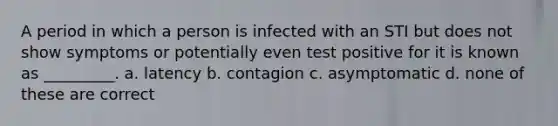 A period in which a person is infected with an STI but does not show symptoms or potentially even test positive for it is known as _________. a. latency b. contagion c. asymptomatic d. none of these are correct