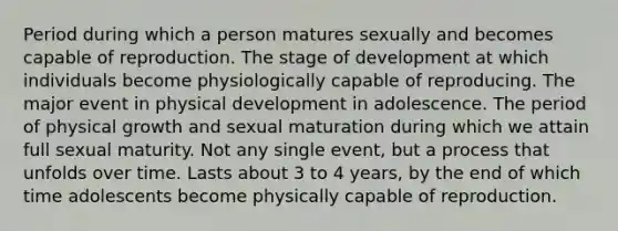 Period during which a person matures sexually and becomes capable of reproduction. The stage of development at which individuals become physiologically capable of reproducing. The major event in physical development in adolescence. The period of physical growth and sexual maturation during which we attain full sexual maturity. Not any single event, but a process that unfolds over time. Lasts about 3 to 4 years, by the end of which time adolescents become physically capable of reproduction.