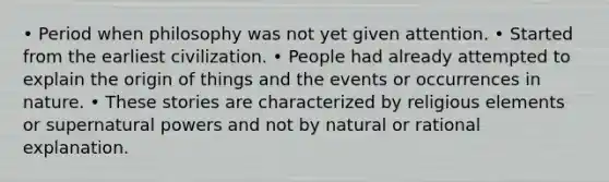 • Period when philosophy was not yet given attention. • Started from the earliest civilization. • People had already attempted to explain the origin of things and the events or occurrences in nature. • These stories are characterized by religious elements or supernatural powers and not by natural or rational explanation.