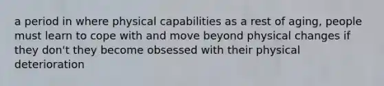 a period in where physical capabilities as a rest of aging, people must learn to cope with and move beyond physical changes if they don't they become obsessed with their physical deterioration