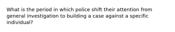 What is the period in which police shift their attention from general investigation to building a case against a specific individual?​