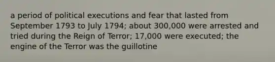 a period of political executions and fear that lasted from September 1793 to July 1794; about 300,000 were arrested and tried during the Reign of Terror; 17,000 were executed; the engine of the Terror was the guillotine