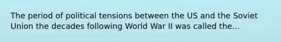 The period of political tensions between the US and the Soviet Union the decades following World War II was called the...