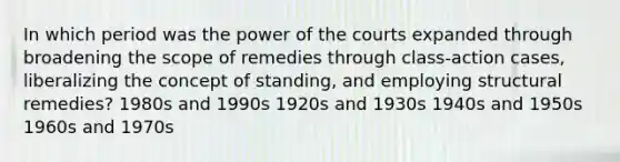 In which period was the power of the courts expanded through broadening the scope of remedies through class-action cases, liberalizing the concept of standing, and employing structural remedies? 1980s and 1990s 1920s and 1930s 1940s and 1950s 1960s and 1970s