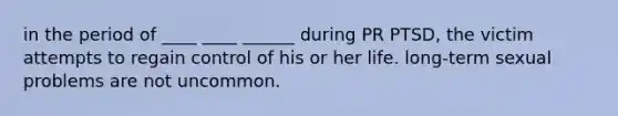 in the period of ____ ____ ______ during PR PTSD, the victim attempts to regain control of his or her life. long-term sexual problems are not uncommon.