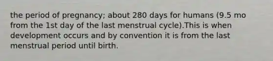 the period of pregnancy; about 280 days for humans (9.5 mo from the 1st day of the last menstrual cycle).This is when development occurs and by convention it is from the last menstrual period until birth.