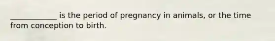 ____________ is the period of pregnancy in animals, or the time from conception to birth.