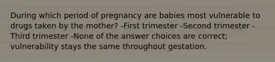 During which period of pregnancy are babies most vulnerable to drugs taken by the mother? -First trimester -Second trimester -Third trimester -None of the answer choices are correct; vulnerability stays the same throughout gestation.