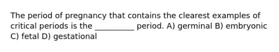 The period of pregnancy that contains the clearest examples of critical periods is the __________ period. A) germinal B) embryonic C) fetal D) gestational