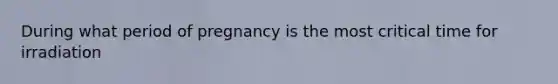 During what period of pregnancy is the most critical time for irradiation