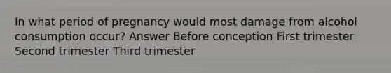 In what period of pregnancy would most damage from alcohol consumption occur? Answer Before conception First trimester Second trimester Third trimester