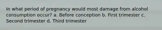In what period of pregnancy would most damage from alcohol consumption occur? a. Before conception b. First trimester c. Second trimester d. Third trimester