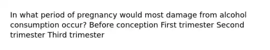 In what period of pregnancy would most damage from alcohol consumption occur? Before conception First trimester Second trimester Third trimester