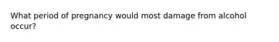 What period of pregnancy would most damage from alcohol occur?