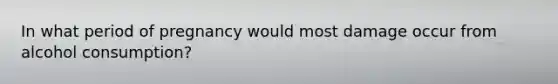 In what period of pregnancy would most damage occur from alcohol consumption?