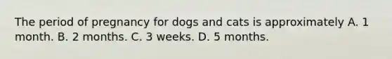 The period of pregnancy for dogs and cats is approximately A. 1 month. B. 2 months. C. 3 weeks. D. 5 months.