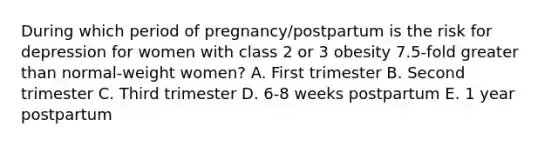 During which period of pregnancy/postpartum is the risk for depression for women with class 2 or 3 obesity 7.5-fold greater than normal-weight women? A. First trimester B. Second trimester C. Third trimester D. 6-8 weeks postpartum E. 1 year postpartum