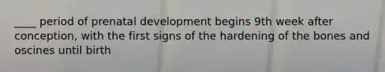 ____ period of prenatal development begins 9th week after conception, with the first signs of the hardening of the bones and oscines until birth