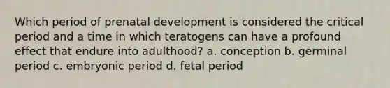 Which period of prenatal development is considered the critical period and a time in which teratogens can have a profound effect that endure into adulthood? a. conception b. germinal period c. embryonic period d. fetal period