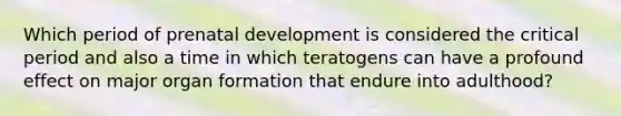 Which period of prenatal development is considered the critical period and also a time in which teratogens can have a profound effect on major organ formation that endure into adulthood?