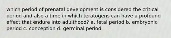 which period of <a href='https://www.questionai.com/knowledge/kMumvNdQFH-prenatal-development' class='anchor-knowledge'>prenatal development</a> is considered the <a href='https://www.questionai.com/knowledge/kr6CQKEUVb-critical-period' class='anchor-knowledge'>critical period</a> and also a time in which teratogens can have a profound effect that endure into adulthood? a. fetal period b. embryonic period c. conception d. germinal period