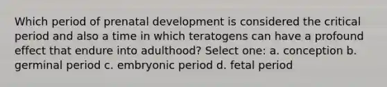 Which period of prenatal development is considered the critical period and also a time in which teratogens can have a profound effect that endure into adulthood? Select one: a. conception b. germinal period c. embryonic period d. fetal period