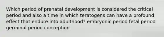 Which period of prenatal development is considered the critical period and also a time in which teratogens can have a profound effect that endure into adulthood? embryonic period fetal period germinal period conception