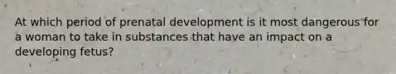 At which period of prenatal development is it most dangerous for a woman to take in substances that have an impact on a developing fetus?