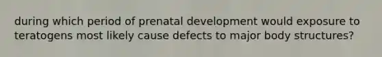 during which period of prenatal development would exposure to teratogens most likely cause defects to major body structures?