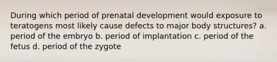 During which period of prenatal development would exposure to teratogens most likely cause defects to major body structures? a. period of the embryo b. period of implantation c. period of the fetus d. period of the zygote