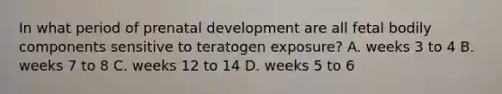 In what period of prenatal development are all fetal bodily components sensitive to teratogen exposure? A. weeks 3 to 4 B. weeks 7 to 8 C. weeks 12 to 14 D. weeks 5 to 6