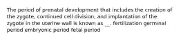 The period of prenatal development that includes the creation of the zygote, continued cell division, and implantation of the zygote in the uterine wall is known as __. fertilization germinal period embryonic period fetal period