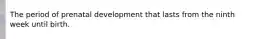 The period of prenatal development that lasts from the ninth week until birth.