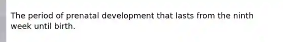 The period of prenatal development that lasts from the ninth week until birth.