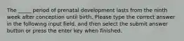 The _____ period of prenatal development lasts from the ninth week after conception until birth. Please type the correct answer in the following input field, and then select the submit answer button or press the enter key when finished.