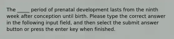 The _____ period of prenatal development lasts from the ninth week after conception until birth. Please type the correct answer in the following input field, and then select the submit answer button or press the enter key when finished.