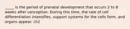 _____ is the period of prenatal development that occurs 2 to 8 weeks after conception. During this time, the rate of cell differentiation intensifies, support systems for the cells form, and organs appear. ch2