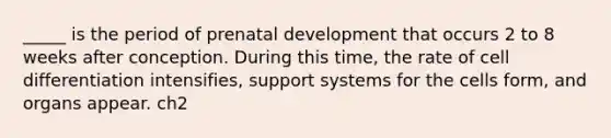 _____ is the period of prenatal development that occurs 2 to 8 weeks after conception. During this time, the rate of cell differentiation intensifies, support systems for the cells form, and organs appear. ch2