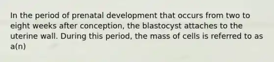 In the period of prenatal development that occurs from two to eight weeks after conception, the blastocyst attaches to the uterine wall. During this period, the mass of cells is referred to as a(n)