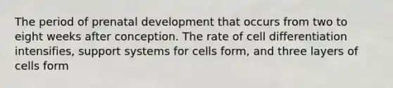 The period of prenatal development that occurs from two to eight weeks after conception. The rate of cell differentiation intensifies, support systems for cells form, and three layers of cells form